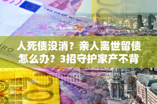 北京人死债没消？亲人离世留债怎么办？3招守护家产不背锅