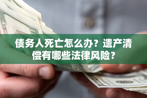 北京债务人死亡怎么办？遗产清偿有哪些法律风险？