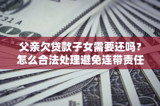 北京父亲欠贷款子女需要还吗？怎么合法处理避免连带责任？