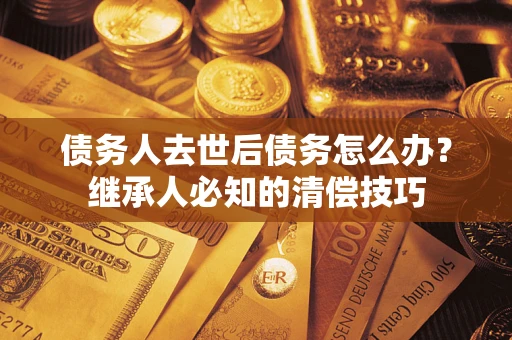 北京债务人去世后债务怎么办？继承人必知的清偿技巧